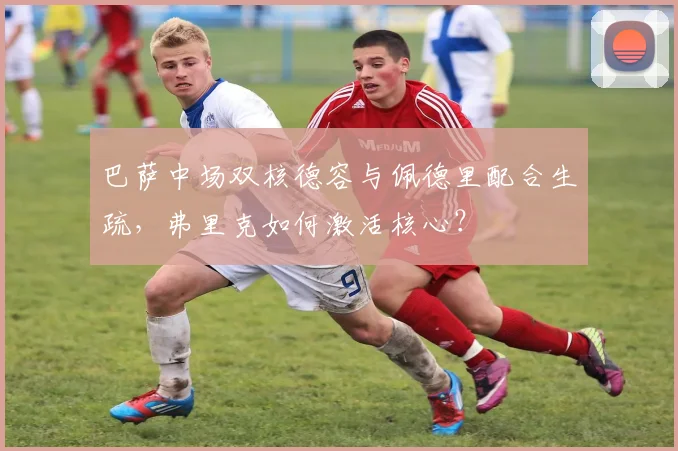 巴萨中场双核德容与佩德里配合生疏，弗里克如何激活核心？