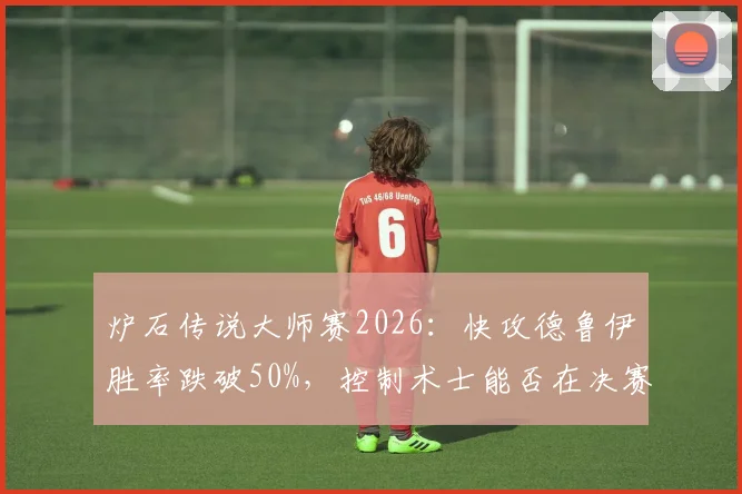 炉石传说大师赛2026：快攻德鲁伊胜率跌破50%，控制术士能否在决赛中逆袭？