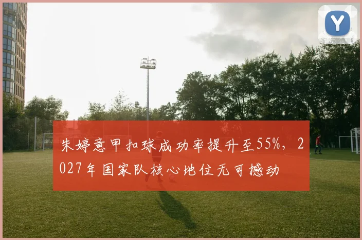 朱婷意甲扣球成功率提升至55%，2027年国家队核心地位无可撼动