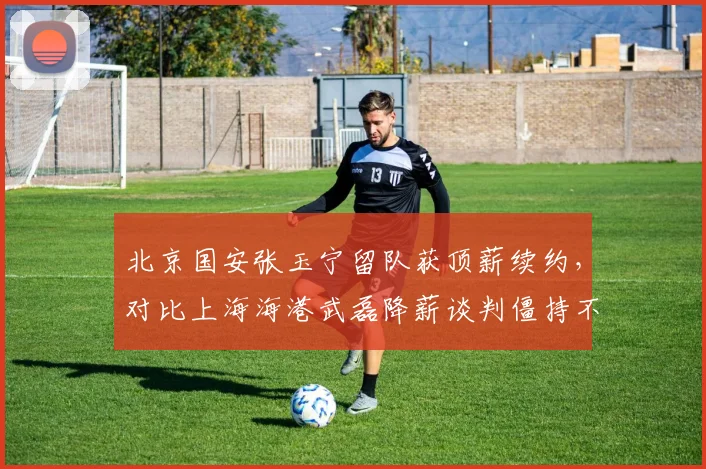 北京国安张玉宁留队获顶薪续约，对比上海海港武磊降薪谈判僵持不下