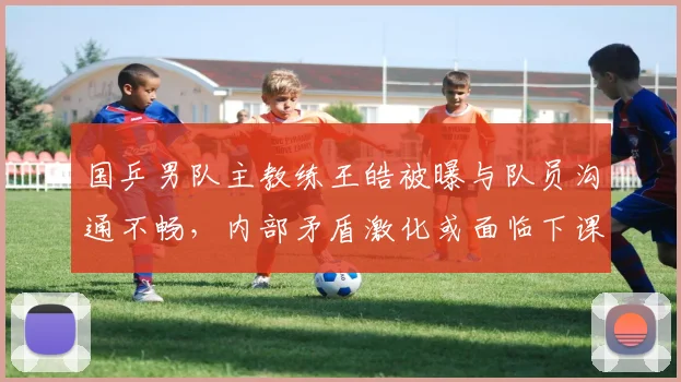 国乒男队主教练王皓被曝与队员沟通不畅，内部矛盾激化或面临下课危机