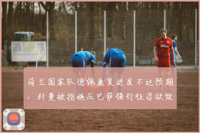 荷兰国家队德佩康复进度不达预期，科曼被指施压巴萨强行征召欲毁其生涯